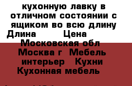  кухонную лавку в отличном состоянии с ящиком во всю длину,Длина-104  › Цена ­ 2 000 - Московская обл., Москва г. Мебель, интерьер » Кухни. Кухонная мебель   